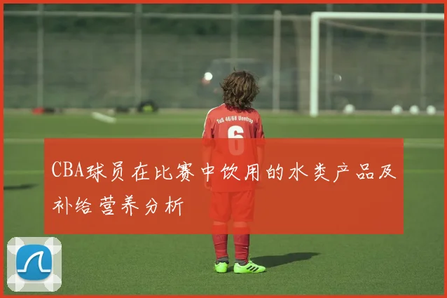CBA球员在比赛中饮用的水类产品及补给营养分析