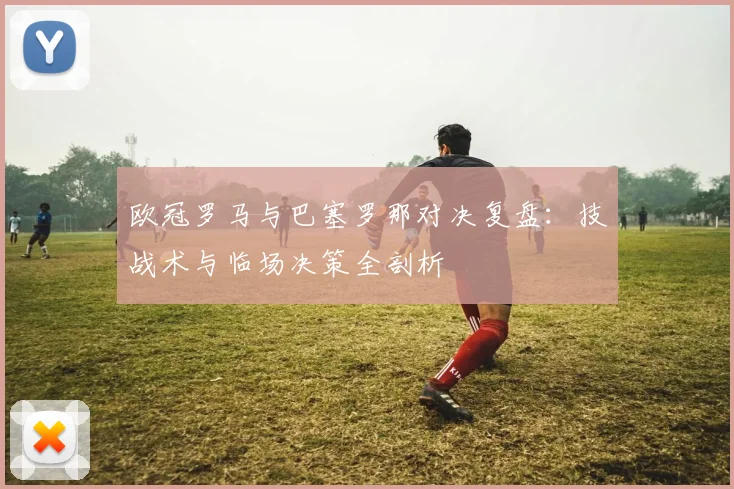欧冠罗马与巴塞罗那对决复盘：技战术与临场决策全剖析