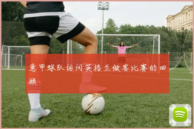 意甲球队访问英格兰做客比赛的回顾