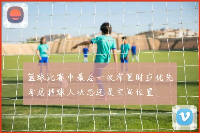 篮球比赛中最后一攻布置时应优先考虑持球人状态还是空间位置