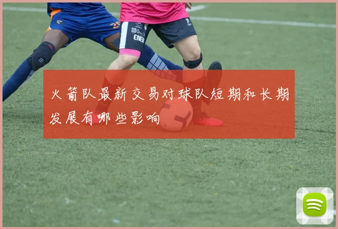 火箭队最新交易对球队短期和长期发展有哪些影响